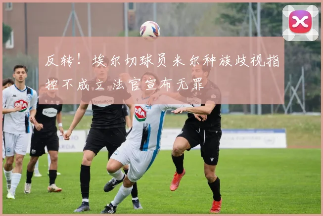 反转！埃尔切球员米尔种族歧视指控不成立 法官宣布无罪