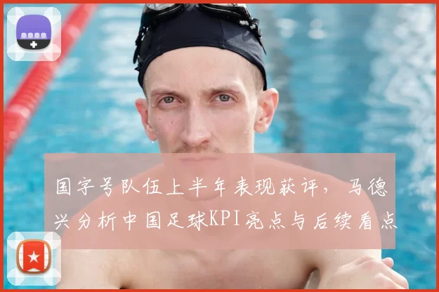 国字号队伍上半年表现获评，马德兴分析中国足球KPI亮点与后续看点