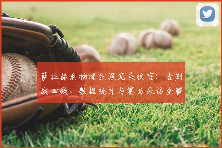 萨拉赫利物浦生涯完美收官:告别战回顾、数据统计与赛后采访全解析