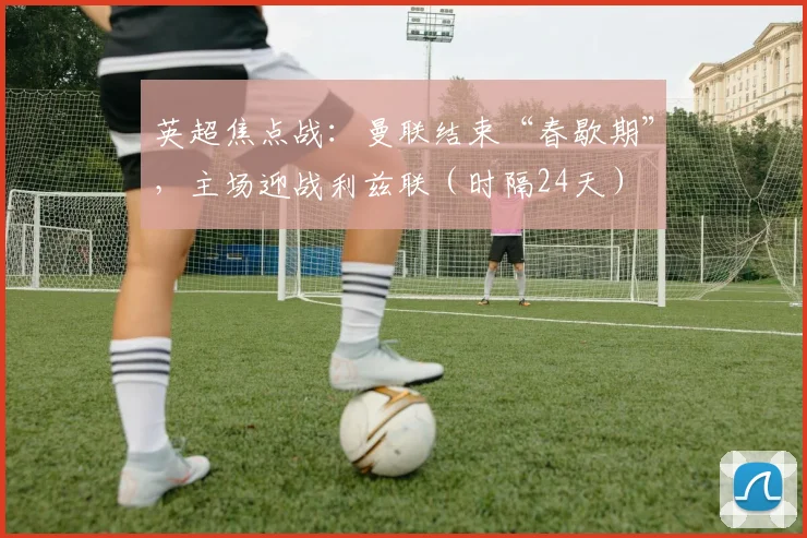英超焦点战:曼联结束“春歇期”,主场迎战利兹联(时隔24天)