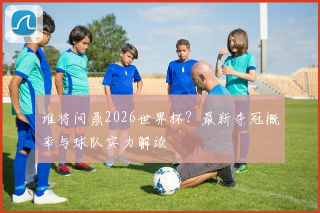 谁将问鼎2026世界杯？最新夺冠概率与球队实力解读