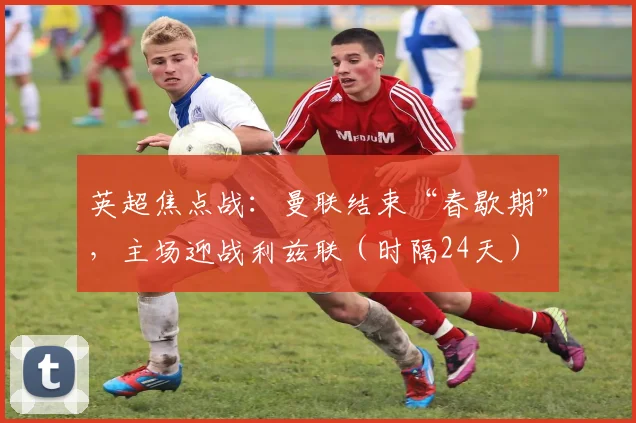英超焦点战：曼联结束“春歇期”，主场迎战利兹联（时隔24天）