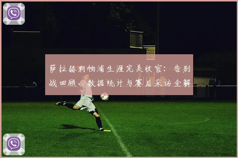萨拉赫利物浦生涯完美收官：告别战回顾、数据统计与赛后采访全解析