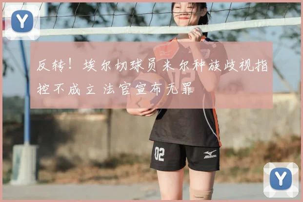 反转！埃尔切球员米尔种族歧视指控不成立 法官宣布无罪