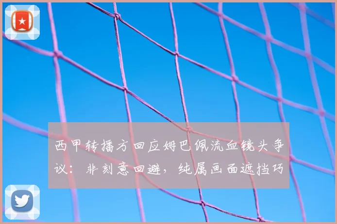 西甲转播方回应姆巴佩流血镜头争议:非刻意回避,纯属画面遮挡巧合,球迷质疑声不断