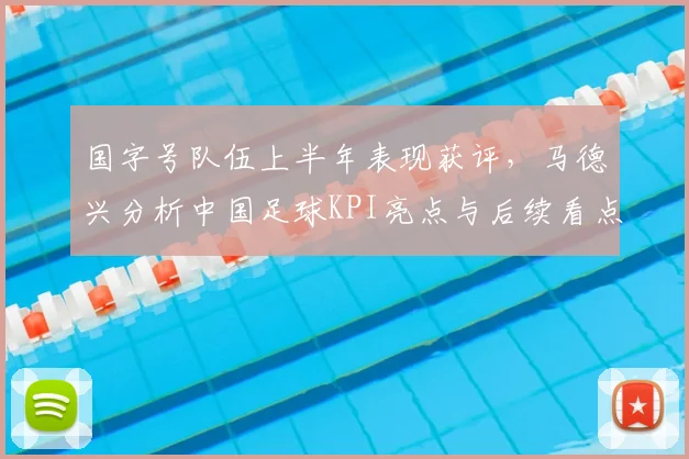 国字号队伍上半年表现获评，马德兴分析中国足球KPI亮点与后续看点